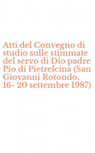 Atti del Convegno di studio sulle stimmate del servo di Dio padre Pio di Pietrelcina (San Giovanni Rotondo, 16-20 settembre 1987)