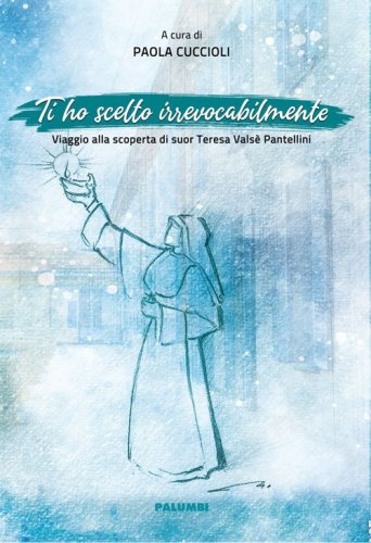 Ti ho scelto irrevocabilmente. Viaggio alla scoperta di suor Teresa Vals&egrave; Pantellini