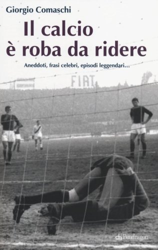 Il calcio? &Egrave; roba da ridere. Aneddoti, frasi celebri, episodi leggendari...