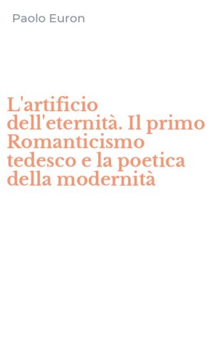 L'artificio dell'eternit&agrave;. Il primo Romanticismo tedesco e la poetica della modernit&agrave;