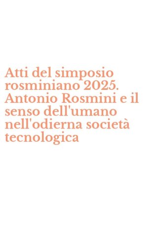 Atti del simposio rosminiano 2025. Antonio Rosmini e il senso dell'umano nell'odierna societ&agrave; tecnologica