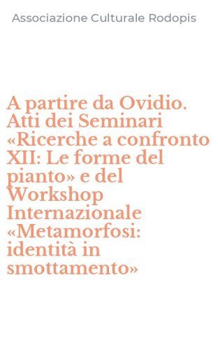 A partire da Ovidio. Atti dei Seminari &laquo;Ricerche a confronto XII: Le forme del pianto&raquo; e del Workshop Internazionale &laquo;Metamorfosi: identit&agrave; in smottamento&raquo;