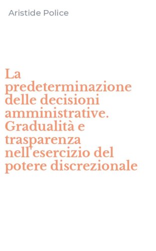 La predeterminazione delle decisioni amministrative. Gradualit&agrave; e trasparenza nell'esercizio del potere discrezionale