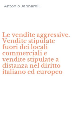 Le vendite aggressive. Vendite stipulate fuori dei locali commerciali e vendite stipulate a distanza nel diritto italiano ed europeo