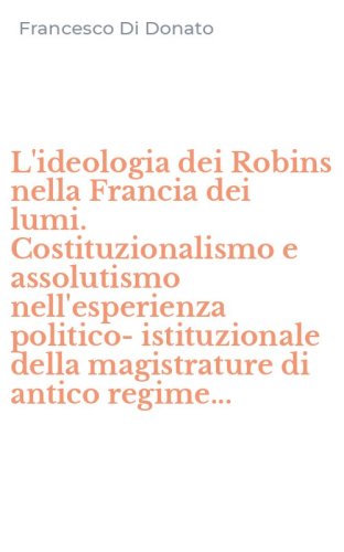 L'ideologia dei Robins nella Francia dei lumi. Costituzionalismo e assolutismo nell'esperienza politico-istituzionale della magistrature di antico regime...