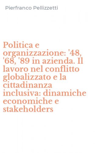 Politica e organizzazione: '48, '68, '89 in azienda. Il lavoro nel conflitto globalizzato e la cittadinanza inclusiva: dinamiche economiche e stakeholders