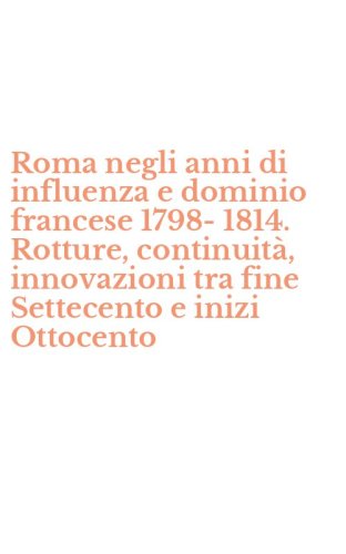 Roma negli anni di influenza e dominio francese 1798-1814. Rotture, continuit&agrave;, innovazioni tra fine Settecento e inizi Ottocento