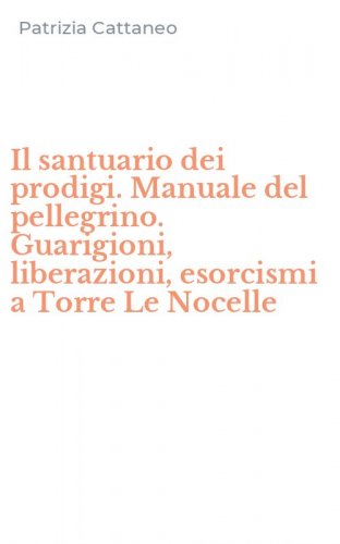 Il santuario dei prodigi. Manuale del pellegrino. Guarigioni, liberazioni, esorcismi a Torre Le Nocelle