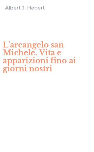 L'arcangelo san Michele. Vita e apparizioni fino ai giorni nostri