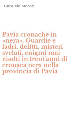 Pavia cronache in &laquo;nera&raquo;. Guardie e ladri, delitti, misteri svelati, enigmi mai risolti in trent'anni di cronaca nera nella provincia di Pavia