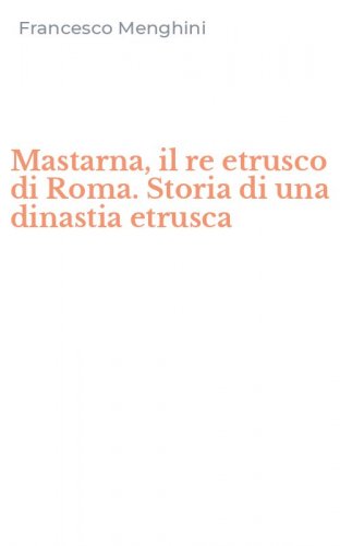 Mastarna, il re etrusco di Roma. Storia di una dinastia etrusca