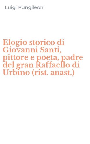 Elogio storico di Giovanni Santi, pittore e poeta, padre del gran Raffaello di Urbino (rist. anast.)