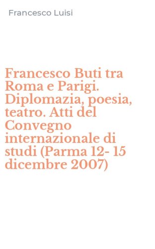 Francesco Buti tra Roma e Parigi. Diplomazia, poesia, teatro. Atti del Convegno internazionale di studi (Parma 12-15 dicembre 2007)
