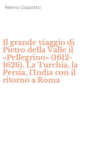 Il grande viaggio di Pietro della Valle il &laquo;Pellegrino&raquo; (1612-1626). La Turchia, la Persia, l'India con il ritorno a Roma