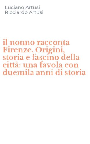 il nonno racconta Firenze. Origini, storia e fascino della citt&agrave;: una favola con duemila anni di storia