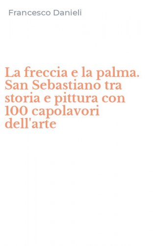 La freccia e la palma. San Sebastiano tra storia e pittura con 100 capolavori dell'arte