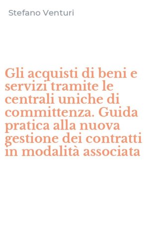 Gli acquisti di beni e servizi tramite le centrali uniche di committenza. Guida pratica alla nuova gestione dei contratti in modalit&agrave; associata