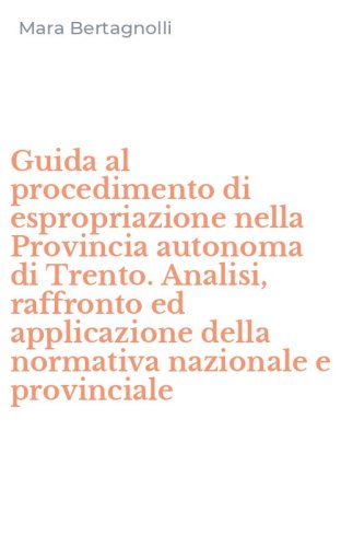 Guida al procedimento di espropriazione nella Provincia autonoma di Trento. Analisi, raffronto ed applicazione della normativa nazionale e provinciale