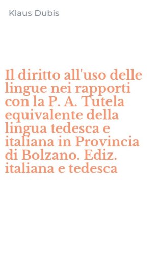 Il diritto all'uso delle lingue nei rapporti con la P. A. Tutela equivalente della lingua tedesca e italiana in Provincia di Bolzano. Ediz. italiana e tedesca
