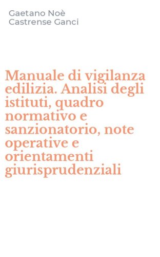 Manuale di vigilanza edilizia. Analisi degli istituti, quadro normativo e sanzionatorio, note operative e orientamenti giurisprudenziali