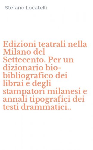 Edizioni teatrali nella Milano del Settecento. Per un dizionario bio-bibliografico dei librai e degli stampatori milanesi e annali tipografici dei testi drammatici..