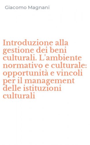 Introduzione alla gestione dei beni culturali. L'ambiente normativo e culturale: opportunit&agrave; e vincoli per il management delle istituzioni culturali