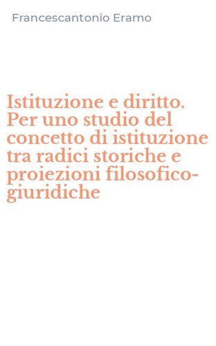 Istituzione e diritto. Per uno studio del concetto di istituzione tra radici storiche e proiezioni filosofico-giuridiche