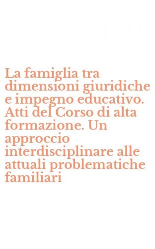 La famiglia tra dimensioni giuridiche e impegno educativo. Atti del Corso di alta formazione. Un approccio interdisciplinare alle attuali problematiche familiari