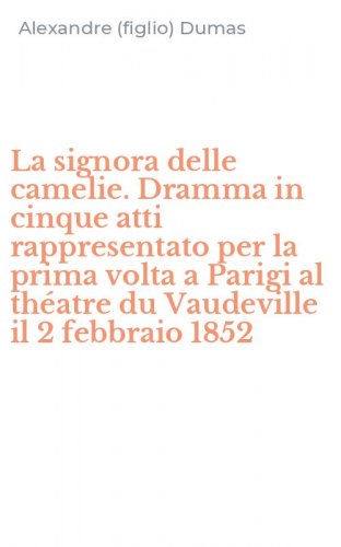 La signora delle camelie. Dramma in cinque atti rappresentato per la prima volta a Parigi al th&eacute;atre du Vaudeville il 2 febbraio 1852