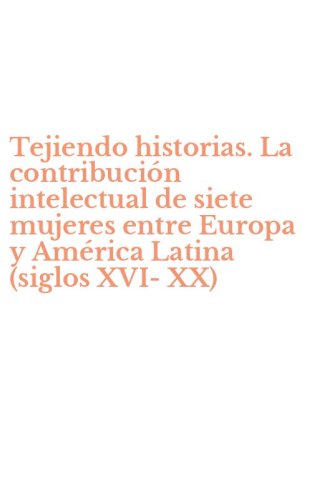 Tejiendo historias. La contribuci&oacute;n intelectual de siete mujeres entre Europa y Am&eacute;rica Latina (siglos XVI-XX)