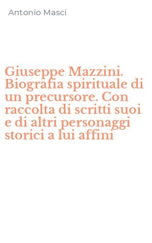 Giuseppe Mazzini. Biografia spirituale di un precursore. Con raccolta di scritti suoi e di altri personaggi storici a lui affini