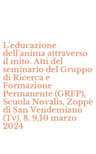 L'educazione dell'anima attraverso il mito. Atti del seminario del Gruppo di Ricerca e Formazione Permanente (GRFP), Scuola Novalis, Zopp&egrave; di San Vendemiano (Tv), 8, 9,10 marzo 2024