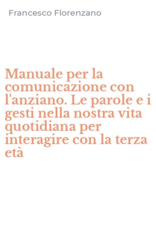 Manuale per la comunicazione con l'anziano. Le parole e i gesti nella nostra vita quotidiana per interagire con la terza et&agrave;