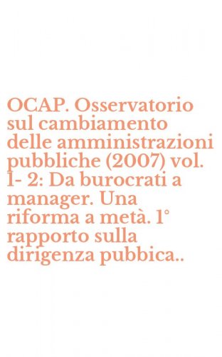 OCAP. Osservatorio sul cambiamento delle amministrazioni pubbliche (2007) vol. 1-2: Da burocrati a manager. Una riforma a met&agrave;. 1&deg; rapporto sulla dirigenza pubbica..