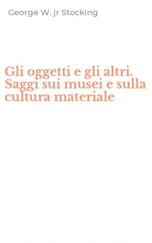 Gli oggetti e gli altri. Saggi sui musei e sulla cultura materiale