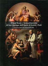 Il Real Monte e Arciconfraternita di San Giuseppe dell'Opera di Vestire i Nudi. La carit&agrave; tra fede, arte e storia (1740-1890)