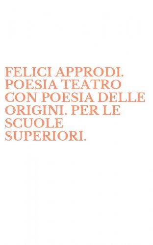 FELICI APPRODI. POESIA TEATRO CON POESIA DELLE ORIGINI. PER LE SCUOLE SUPERIORI.
