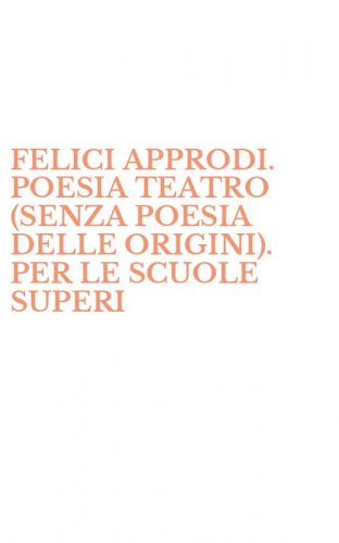 FELICI APPRODI. POESIA TEATRO (SENZA POESIA DELLE ORIGINI). PER LE SCUOLE SUPERI