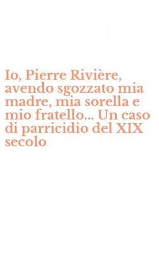 Io, Pierre Rivi&egrave;re, avendo sgozzato mia madre, mia sorella e mio fratello... Un caso di parricidio del XIX secolo