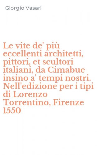 Le vite de' pi&ugrave; eccellenti architetti, pittori, et scultori italiani, da Cimabue insino a' tempi nostri. Nell'edizione per i tipi di Lorenzo Torrentino, Firenze 1550