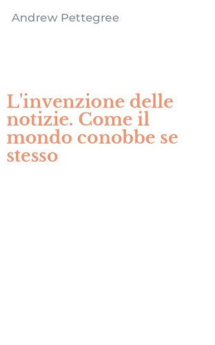 L'invenzione delle notizie. Come il mondo conobbe se stesso