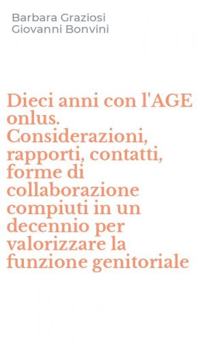 Dieci anni con l'AGE onlus. Considerazioni, rapporti, contatti, forme di collaborazione compiuti in un decennio per valorizzare la funzione genitoriale