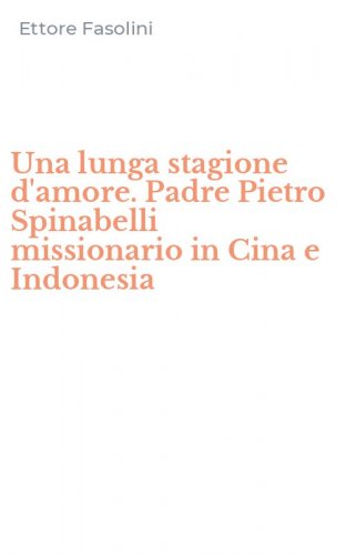 Una lunga stagione d'amore. Padre Pietro Spinabelli missionario in Cina e Indonesia