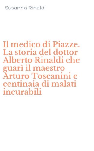 Il medico di Piazze. La storia del dottor Alberto Rinaldi che guar&igrave; il maestro Arturo Toscanini e centinaia di malati incurabili