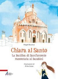 Chiara al santo. La Basilica di Sant'Antonio raccontata ai bambini - LA BASILICA DI SANT'ANTONIO RACCONTATA AI BAMBINI