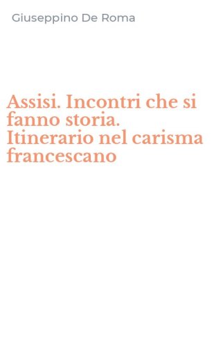 Assisi. Incontri che si fanno storia. Itinerario nel carisma francescano