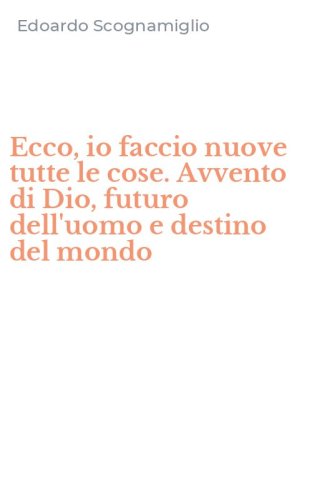 Ecco, io faccio nuove tutte le cose. Avvento di Dio, futuro dell'uomo e destino del mondo