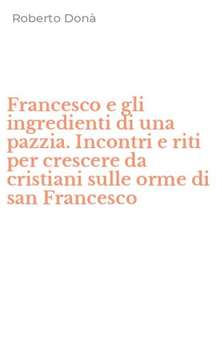 Francesco e gli ingredienti di una pazzia. Incontri e riti per crescere da cristiani sulle orme di san Francesco