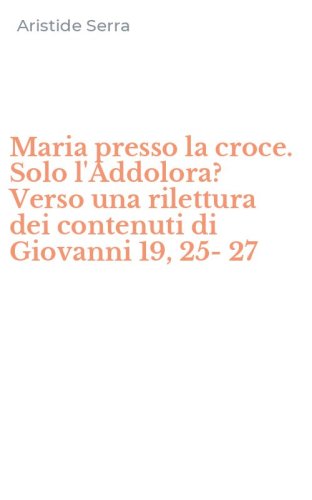 Maria presso la croce. Solo l'Addolora? Verso una rilettura dei contenuti di Giovanni 19, 25-27