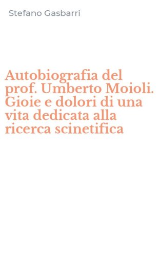 Autobiografia del prof. Umberto Moioli. Gioie e dolori di una vita dedicata alla ricerca scinetifica